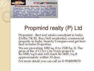 Propmind realty (P) Ltd
Propmind - Best real estate consultant in India
(Delhi/NCR). Buy/Sell residential, commercial
property in India. Search/Compare and get best
deal in India Properties.
We are providing 1080 sq. ft to 1500 Sq. ft. The
prize of the AVJ Ace City Noida project is
Rs.3000/sq.ft and will reach Rs 3400 /sq.ft
approximately within 30 days.
For more detail you can call us @ 9540009070
 