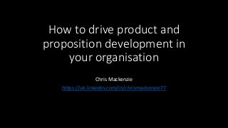 How to drive product and
proposition development in
your organisation
Chris Mackenzie
https://uk.linkedin.com/in/chrismackenzie77
 