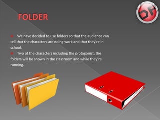 ?     We have decided to use folders so that the audience can
tell that the characters are doing work and that theyre in
school.
? Two of the characters including the protagonist, the
folders will be shown in the classroom and while theyre
running.
 