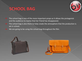 ?   The school bag is one of the more important props as it allows the protagonist
    and the audience to realise that her friend has disappeared.
?   The school bag is also there to help create the atmosphere that the production is
    set in school.
?   We are going to be using the school bag throughout the film.
 