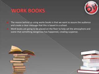 ?   The reason behind us using works books is that we want to assure the audience
    and create a clear message that this is based in a school.
?   Work books are going to be placed on the floor to help set the atmosphere and
    scene that something dangerous has happened, creating suspense.
 