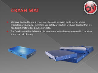 ?   We have decided to use a crash mats because we want to do scenes where
    characters are jumping, therefore as a safety precaution we have decided that we
    need crash mats to keep our actors safe.
?   The Crash mat will only be used for one scene as its the only scene which requires
    it and the risk of safety.
 