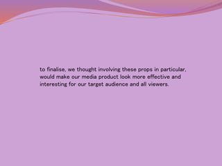 to finalise, we thought involving these props in particular, 
would make our media product look more effective and 
interesting for our target audience and all viewers. 
