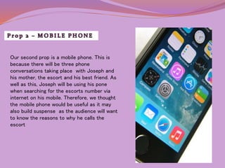Our second prop is a mobile phone. This is 
because there will be three phone 
conversations taking place with Joseph and 
his mother, the escort and his best friend. As 
well as this, Joseph will be using his pone 
when searching for the escorts number via 
internet on his mobile. Therefore, we thought 
the mobile phone would be useful as it may 
also build suspense as the audience will want 
to know the reasons to why he calls the 
escort 
 
