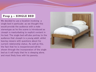 We decided to use a location involving a 
single bed in particular, as we thought this 
would provide the audience with a male 
stereotype as he the scene is introduced as 
Joseph is masturbating to explicit content in 
his bed. The single bed will also portray to the 
audience that Joseph is a young adult, whilst 
leaving viewers with questions about his 
current relationship status. As well as this, 
the fact that he is inexperienced will be 
shown through the incorporation of the single 
bed as it will imply that he is sleeping alone, 
and most likely lives with his parents. 
 