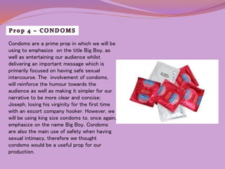 Condoms are a prime prop in which we will be 
using to emphasize on the title Big Boy, as 
well as entertaining our audience whilst 
delivering an important message which is 
primarily focused on having safe sexual 
intercourse. The involvement of condoms, 
will reinforce the humour towards the 
audience as well as making it simpler for our 
narrative to be more clear and concise; 
Joseph, losing his virginity for the first time 
with an escort company hooker. However, we 
will be using king size condoms to, once again, 
emphasize on the name Big Boy. Condoms 
are also the main use of safety when having 
sexual intimacy, therefore we thought 
condoms would be a useful prop for our 
production. 
 