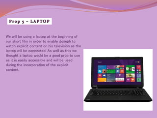 We will be using a laptop at the beginning of 
our short film in order to enable Joseph to 
watch explicit content on his television as the 
laptop will be connected. As well as this we 
thought a laptop would be a good prop to use 
as it is easily accessible and will be used 
during the incorporation of the explicit 
content. 
 