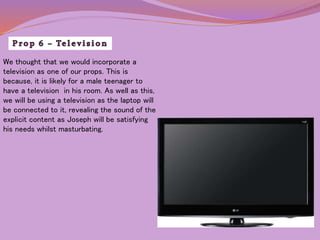 We thought that we would incorporate a 
television as one of our props. This is 
because, it is likely for a male teenager to 
have a television in his room. As well as this, 
we will be using a television as the laptop will 
be connected to it, revealing the sound of the 
explicit content as Joseph will be satisfying 
his needs whilst masturbating. 
 