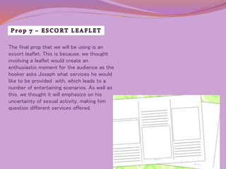 The final prop that we will be using is an 
escort leaflet. This is because, we thought 
involving a leaflet would create an 
enthusiastic moment for the audience as the 
hooker asks Joseph what services he would 
like to be provided with, which leads to a 
number of entertaining scenarios. As well as 
this, we thought it will emphasize on his 
uncertainty of sexual activity, making him 
question different services offered. 
 