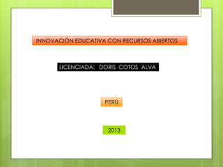 LICENCIADA: DORIS COTOS ALVA
INNOVACIÓN EDUCATIVA CON RECURSOS ABIERTOS
PERÚ
2013
 