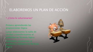ELABOREMOS UN PLAN DE ACCIÓN
• ¿Cómo lo solucionarías?
Primero aprendiendo las
proposiciones lógica
Luego elaboramos la tabla de
verdad y transformamos el
problema en fórmula lógica
Finalmente resolvemos el
problema y hallamos la fórmula
lógica
 