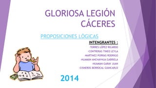 GLORIOSA LEGIÓN 
CÁCERES 
PROPOSICIONES LÓGICAS 
INTENGRANTES : 
-TORRES LÓPEZ RICARDO 
-CONTRERAS TINEO LEYLA 
-MARTINEZ PORRAS RODRIGO 
-HUAMÁN ANCHAYHUA GABRIELA 
-HUAMAN GARAY JUAN 
-CISNEROS BERROCAL GIANCARLO 
2014 
 