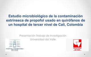 Estudio microbiológico de la contaminación
extrínseca de propofol usado en quirófanos de
un hospital de tercer nivel de Cali, Colombia
Presentación Trabajo de Investigación
Universidad del Valle
 