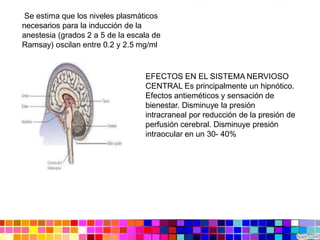 EFECTOS EN EL SISTEMA NERVIOSO
CENTRAL Es principalmente un hipnótico.
Efectos antieméticos y sensación de
bienestar. Disminuye la presión
intracraneal por reducción de la presión de
perfusión cerebral. Disminuye presión
intraocular en un 30- 40%
Se estima que los niveles plasmáticos
necesarios para la inducción de la
anestesia (grados 2 a 5 de la escala de
Ramsay) oscilan entre 0.2 y 2.5 mg/ml
 