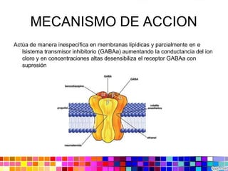 MECANISMO DE ACCION
Actúa de manera inespecífica en membranas lipídicas y parcialmente en e
lsistema transmisor inhibitorio (GABAa) aumentando la conductancia del ion
cloro y en concentraciones altas desensibiliza el receptor GABAa con
supresión
 