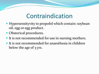 Contraindication
 Hypersensityvity to propofol which contain: soybean
oil, egg or egg product.
 Obsterical procedures.
 It is not recommended for use in nursing mothers.
 It is not recommended for anaesthesia in children
below the age of 3 yrs.
 