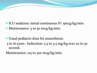  ICU sedation: initial continuous IV: 5mcg/kg/min
 Maintenance: 5 to 50 mcg/kg/min.
 Usual pediatric dose for anaesthesia:
3 to 16 years : Induction: 2.5 to 3.5 mg/kg over 20 to 30
second.
Maintenance: 125 to 300 mcg/kg/min.
 