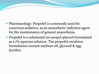  Pharmacology: Propofol is commonly used for
conscious sedation, as an anaesthetic indiction agent
for the maintenance of general anaesthesia.
 Propofol is a subsituted iso-propyl-phenol formulated
as a 1% aqueous solution. The propofol emulsion
formulation contain soybean oil, glycesol & egg
lecithin.
 