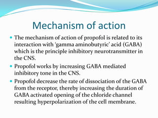 Mechanism of action
 The mechanism of action of propofol is related to its
interaction with ‘gamma aminobutyric’ acid (GABA)
which is the principle inhibitory neurotransmitter in
the CNS.
 Propofol works by increasing GABA mediated
inhibitory tone in the CNS.
 Propofol decrease the rate of dissociation of the GABA
from the receptor, thereby increasing the duration of
GABA activated opening of the chloride channel
resulting hyperpolarization of the cell membrane.
 