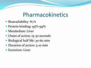 Pharmacokinetics
 Bioavailability: N/A
 Protein binding: 95%-99%
 Metabolism: Liver
 Onset of action: 15-30 seconds
 Biological half life: 30-60 min
 Duration of action: 5-10 min
 Excretion: Liver
 