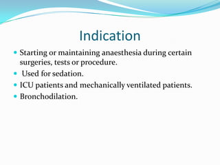 Indication
 Starting or maintaining anaesthesia during certain
surgeries, tests or procedure.
 Used for sedation.
 ICU patients and mechanically ventilated patients.
 Bronchodilation.
 