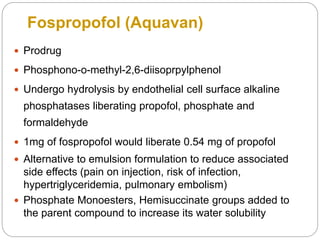 Fospropofol (Aquavan)
 Prodrug
 Phosphono-o-methyl-2,6-diisoprpylphenol
 Undergo hydrolysis by endothelial cell surface alkaline
phosphatases liberating propofol, phosphate and
formaldehyde
 1mg of fospropofol would liberate 0.54 mg of propofol
 Alternative to emulsion formulation to reduce associated
side effects (pain on injection, risk of infection,
hypertriglyceridemia, pulmonary embolism)
 Phosphate Monoesters, Hemisuccinate groups added to
the parent compound to increase its water solubility
 