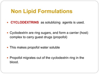 Non Lipid Formulations
 CYCLODEXTRINS as solublizing agents is used.
 Cyclodextrin are ring sugars, and form a carrier (host)
complex to carry guest drugs (propofol)
 This makes propofol water soluble
 Propofol migrates out of the cyclodextrin ring in the
blood.
 