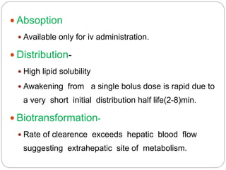  Absoption
 Available only for iv administration.
 Distribution-
 High lipid solubility
 Awakening from a single bolus dose is rapid due to
a very short initial distribution half life(2-8)min.
 Biotransformation-
 Rate of clearence exceeds hepatic blood flow
suggesting extrahepatic site of metabolism.
 