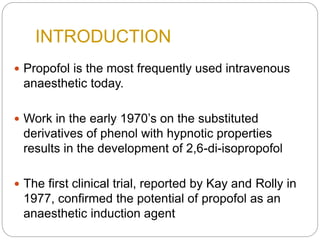 INTRODUCTION
 Propofol is the most frequently used intravenous
anaesthetic today.
 Work in the early 1970’s on the substituted
derivatives of phenol with hypnotic properties
results in the development of 2,6-di-isopropofol
 The first clinical trial, reported by Kay and Rolly in
1977, confirmed the potential of propofol as an
anaesthetic induction agent
 