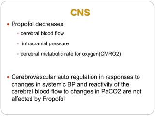 CNS
 Propofol decreases
 cerebral blood flow
 intracranial pressure
 cerebral metabolic rate for oxygen(CMRO2)
 Cerebrovascular auto regulation in responses to
changes in systemic BP and reactivity of the
cerebral blood flow to changes in PaCO2 are not
affected by Propofol
 