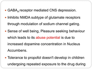  GABAA receptor mediated CNS depression.
 Inhibits NMDA subtype of glutamate receptors
through modulation of sodium channel gating.
 Sense of well being, Pleasure seeking behaviour
which leads to its abuse potential is due to
increased dopamine concentration in Nucleus
Accumbens.
 Tolerance to propofol doesn't develop in children
undergoing repeated exposure to the drug during
 