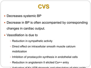 CVS
 Decreases systemic BP
 Decrease in BP is often accompanied by corresponding
changes in cardiac output.
 Vasodilation is due to
 Reduction in sympathetic activity
 Direct effect on intracellular smooth muscle calcium
mobilization
 Inhibition of prostacyclin synthesis in endothelial cells
 Reduction in angiotensin II elicited Ca++ entry
 