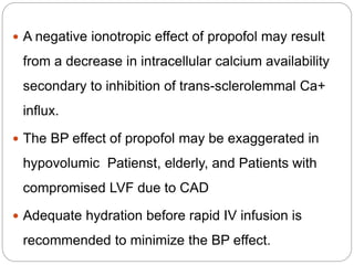  A negative ionotropic effect of propofol may result
from a decrease in intracellular calcium availability
secondary to inhibition of trans-sclerolemmal Ca+
influx.
 The BP effect of propofol may be exaggerated in
hypovolumic Patienst, elderly, and Patients with
compromised LVF due to CAD
 Adequate hydration before rapid IV infusion is
recommended to minimize the BP effect.
 