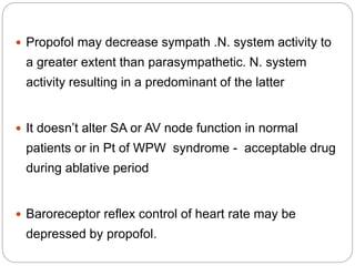  Propofol may decrease sympath .N. system activity to
a greater extent than parasympathetic. N. system
activity resulting in a predominant of the latter
 It doesn’t alter SA or AV node function in normal
patients or in Pt of WPW syndrome - acceptable drug
during ablative period
 Baroreceptor reflex control of heart rate may be
depressed by propofol.
 