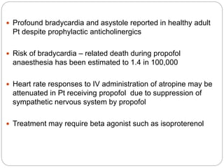  Profound bradycardia and asystole reported in healthy adult
Pt despite prophylactic anticholinergics
 Risk of bradycardia – related death during propofol
anaesthesia has been estimated to 1.4 in 100,000
 Heart rate responses to IV administration of atropine may be
attenuated in Pt receiving propofol due to suppression of
sympathetic nervous system by propofol
 Treatment may require beta agonist such as isoproterenol
 