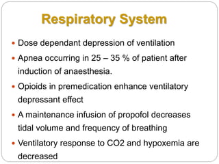 Respiratory System
 Dose dependant depression of ventilation
 Apnea occurring in 25 – 35 % of patient after
induction of anaesthesia.
 Opioids in premedication enhance ventilatory
depressant effect
 A maintenance infusion of propofol decreases
tidal volume and frequency of breathing
 Ventilatory response to CO2 and hypoxemia are
decreased
 