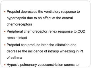  Propofol depresses the ventilatory response to
hypercapnia due to an effect at the central
chemoreceptors
 Peripheral chemoreceptor reflex response to CO2
remain intact
 Propofol can produce broncho-dilatation and
decrease the incidence of intraop wheezing in Pt
of asthma
 Hypoxic pulmonary vasoconstriction seems to
 