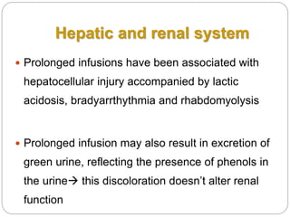 Hepatic and renal system
 Prolonged infusions have been associated with
hepatocellular injury accompanied by lactic
acidosis, bradyarrthythmia and rhabdomyolysis
 Prolonged infusion may also result in excretion of
green urine, reflecting the presence of phenols in
the urine this discoloration doesn’t alter renal
function
 