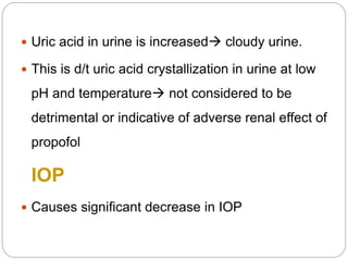  Uric acid in urine is increased cloudy urine.
 This is d/t uric acid crystallization in urine at low
pH and temperature not considered to be
detrimental or indicative of adverse renal effect of
propofol
IOP
 Causes significant decrease in IOP
 