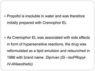  Propofol is insoluble in water and was therefore
initially prepared with Cremophor EL
 As Cremophor EL was associated with side effects
in form of hypersensitive reactions, the drug was
reformulated as a lipid emulsion and relaunched in
1986 with brand name Diprivan (Di –IsoPRopyl-
IV-ANaesthetic)
 