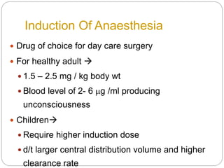 Induction Of Anaesthesia
 Drug of choice for day care surgery
 For healthy adult 
 1.5 – 2.5 mg / kg body wt
 Blood level of 2- 6 mg /ml producing
unconsciousness
 Children
 Require higher induction dose
 d/t larger central distribution volume and higher
clearance rate
 