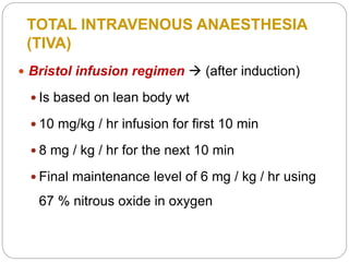 TOTAL INTRAVENOUS ANAESTHESIA
(TIVA)
 Bristol infusion regimen  (after induction)
 Is based on lean body wt
 10 mg/kg / hr infusion for first 10 min
 8 mg / kg / hr for the next 10 min
 Final maintenance level of 6 mg / kg / hr using
67 % nitrous oxide in oxygen
 