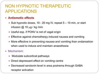 NON HYPNOTIC THERAPEUTIC
APPLICATIONS
 Antiemetic effects
 Sub hypnotic doses, 10 - 20 mg IV, repeat 5 – 10 min, or start
infusion @ 10 mg / kg /min
 Useful esp. if PONV is not of vagal origin
 Effective against chemotherpy induced nausea and vomiting
 More effective in preventing nausea and vomiting than ondansetron
when used to induce and maintain anaesthesia
 Mechanism:
 Modulate subcortical pathways
 Direct depressant effect on vomiting centre
 Decreased serotonin level in area postrema through GABA
receptor activation
 