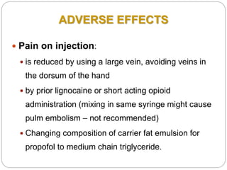 ADVERSE EFFECTS
 Pain on injection:
 is reduced by using a large vein, avoiding veins in
the dorsum of the hand
 by prior lignocaine or short acting opioid
administration (mixing in same syringe might cause
pulm embolism – not recommended)
 Changing composition of carrier fat emulsion for
propofol to medium chain triglyceride.
 