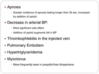  Apnoea
 Greater incidence of apnoea lasting longer than 30 sec, increased
by addition of opioid.
 Decrease in arterial BP:
 Most significant side effect
 Addition of opioid augments fall in BP
 Thrombophlebitis in the injected vein
 Pulmonary Embolism
 Hypertriglyceridemia
 Myoclonus
 More frequently seen in propofol than thiopentone
 
