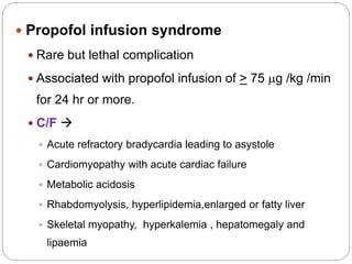 Propofol infusion syndrome
 Rare but lethal complication
 Associated with propofol infusion of > 75 mg /kg /min
for 24 hr or more.
 C/F 
 Acute refractory bradycardia leading to asystole
 Cardiomyopathy with acute cardiac failure
 Metabolic acidosis
 Rhabdomyolysis, hyperlipidemia,enlarged or fatty liver
 Skeletal myopathy, hyperkalemia , hepatomegaly and
lipaemia
 