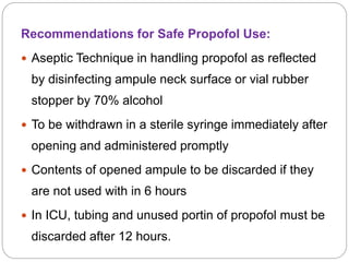 Recommendations for Safe Propofol Use:
 Aseptic Technique in handling propofol as reflected
by disinfecting ampule neck surface or vial rubber
stopper by 70% alcohol
 To be withdrawn in a sterile syringe immediately after
opening and administered promptly
 Contents of opened ampule to be discarded if they
are not used with in 6 hours
 In ICU, tubing and unused portin of propofol must be
discarded after 12 hours.
 