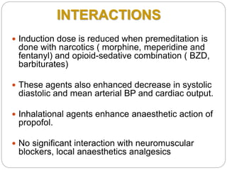 INTERACTIONS
 Induction dose is reduced when premeditation is
done with narcotics ( morphine, meperidine and
fentanyl) and opioid-sedative combination ( BZD,
barbiturates)
 These agents also enhanced decrease in systolic
diastolic and mean arterial BP and cardiac output.
 Inhalational agents enhance anaesthetic action of
propofol.
 No significant interaction with neuromuscular
blockers, local anaesthetics analgesics
 
