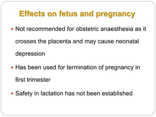  Not recommended for obstetric anaesthesia as it
crosses the placenta and may cause neonatal
depression
 Has been used for termination of pregnancy in
first trimester
 Safety in lactation has not been established
Effects on fetus and pregnancy
 