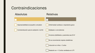Contraindicaciones
Absolutas
Hipersensibilidad al propofol o emulsión
Contraindicación para la sedación o la AG
Relativas
Enfermedad cardiaca o respiratoria grave
Epilepsia o convulsiones
Ancianos debilitados y pacientes asa III-IV
No se recomienda mujeres obstétricas
Inducción en niños < 3 años
Sedación en < 12 años ventilados en UTI
 
